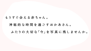 もうすぐ会える赤ちゃん。神秘的な時間を過ごすお母さん。ふたりの大切な「今」を写真に残しませんか。